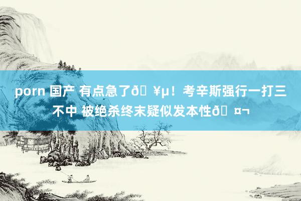 porn 国产 有点急了🥵！考辛斯强行一打三不中 被绝杀终末疑似发本性🤬