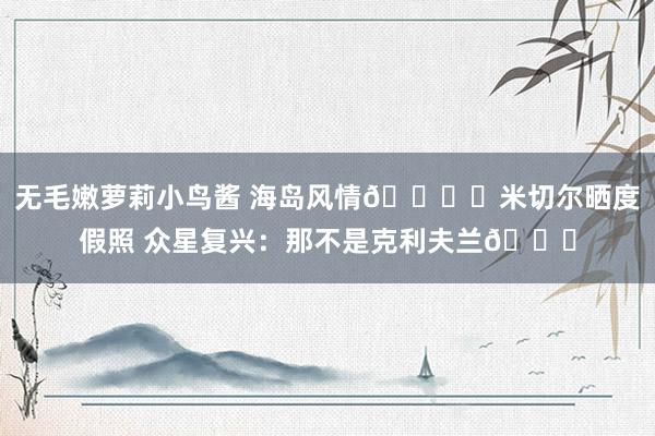 无毛嫩萝莉小鸟酱 海岛风情🏝️米切尔晒度假照 众星复兴：那不是克利夫兰😂