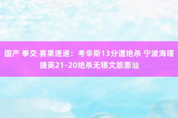 国产 拳交 赛果速递：考辛斯13分遭绝杀 宁波海曙捷英21-20绝杀无锡文旅惠汕