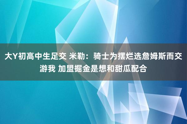 大Y初高中生足交 米勒：骑士为摆烂选詹姆斯而交游我 加盟掘金是想和甜瓜配合