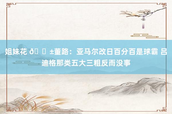姐妹花 😱董路：亚马尔改日百分百是球霸 吕迪格那类五大三粗反而没事