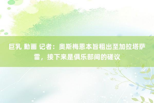 巨乳 動画 记者：奥斯梅恩本旨租出至加拉塔萨雷，接下来是俱乐部间的磋议