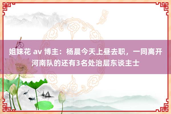 姐妹花 av 博主：杨晨今天上昼去职，一同离开河南队的还有3名处治层东谈主士