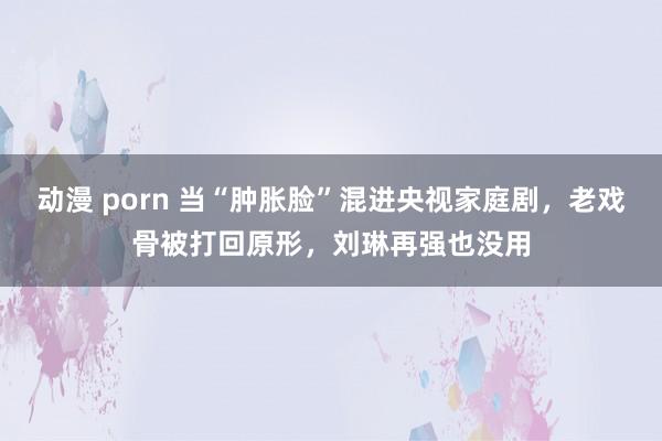 动漫 porn 当“肿胀脸”混进央视家庭剧，老戏骨被打回原形，刘琳再强也没用