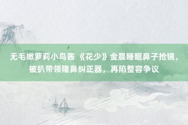 无毛嫩萝莉小鸟酱 《花少》金晨睡眠鼻子抢镜，被扒带领隆鼻纠正器，再陷整容争议