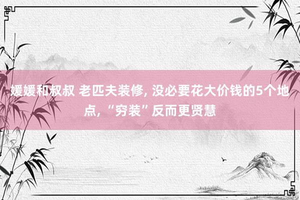 媛媛和叔叔 老匹夫装修, 没必要花大价钱的5个地点, “穷装”反而更贤慧