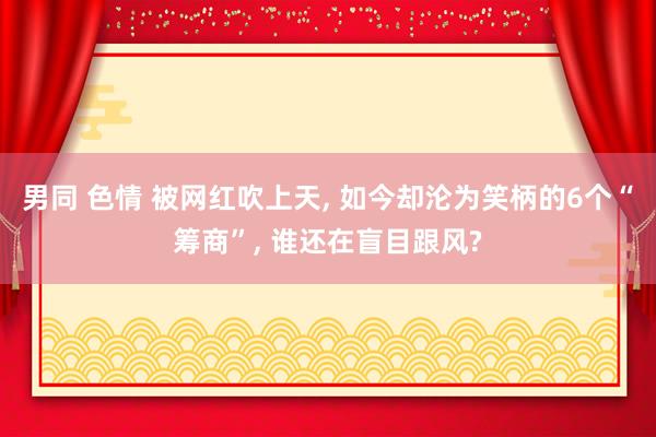 男同 色情 被网红吹上天, 如今却沦为笑柄的6个“筹商”, 谁还在盲目跟风?