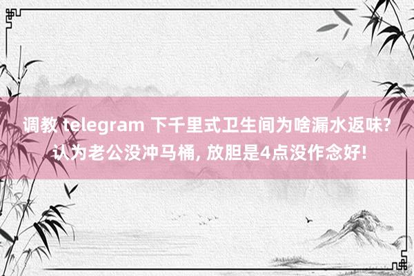 调教 telegram 下千里式卫生间为啥漏水返味? 认为老公没冲马桶, 放胆是4点没作念好!
