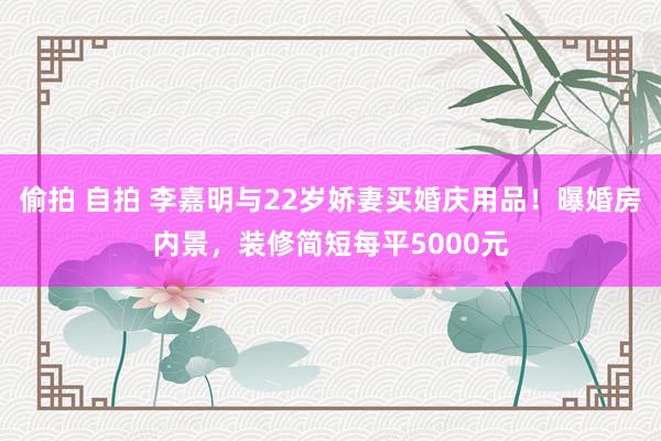 偷拍 自拍 李嘉明与22岁娇妻买婚庆用品！曝婚房内景，装修简短每平5000元