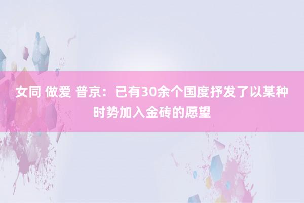女同 做爱 普京：已有30余个国度抒发了以某种时势加入金砖的愿望