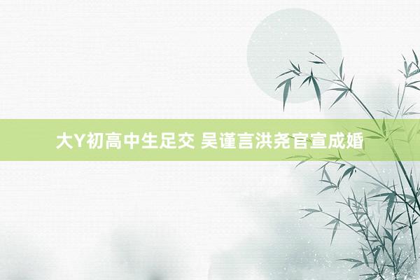 大Y初高中生足交 吴谨言洪尧官宣成婚