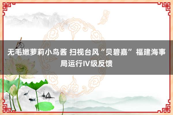 无毛嫩萝莉小鸟酱 扫视台风“贝碧嘉” 福建海事局运行Ⅳ级反馈