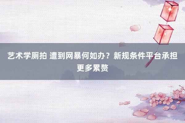 艺术学厕拍 遭到网暴何如办？新规条件平台承担更多累赘