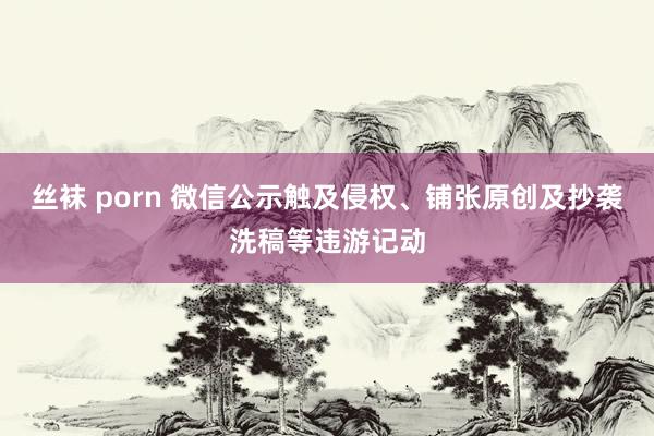 丝袜 porn 微信公示触及侵权、铺张原创及抄袭洗稿等违游记动