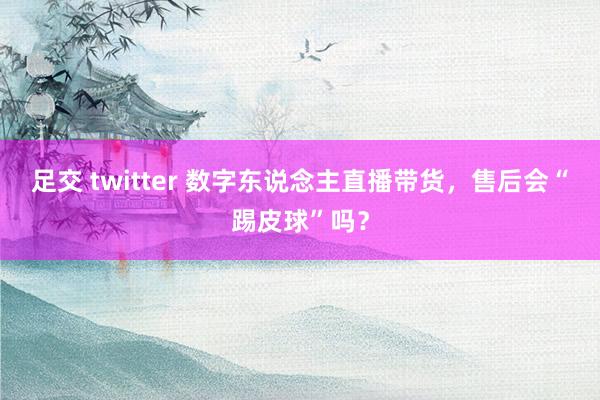 足交 twitter 数字东说念主直播带货，售后会“踢皮球”吗？