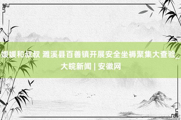 媛媛和叔叔 濉溪县百善镇开展安全坐褥聚集大查验_大皖新闻 | 安徽网