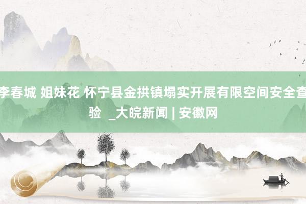 李春城 姐妹花 怀宁县金拱镇塌实开展有限空间安全查验  _大皖新闻 | 安徽网