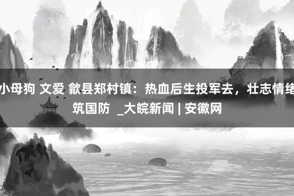 小母狗 文爱 歙县郑村镇：热血后生投军去，壮志情绪筑国防  _大皖新闻 | 安徽网