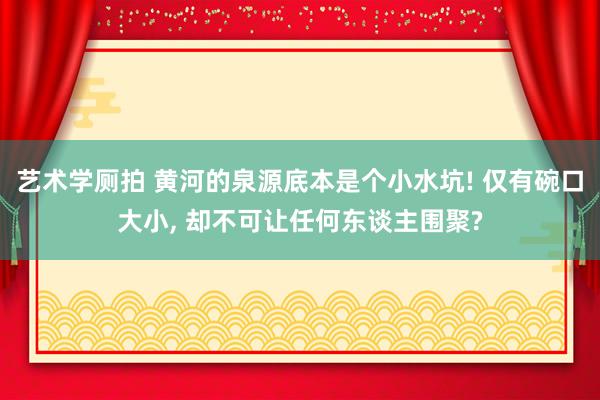 艺术学厕拍 黄河的泉源底本是个小水坑! 仅有碗口大小, 却不可让任何东谈主围聚?