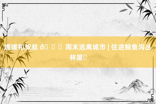 媛媛和叔叔 🏞周末逃离城市 | 住进鲸鱼沟丛林屋✨