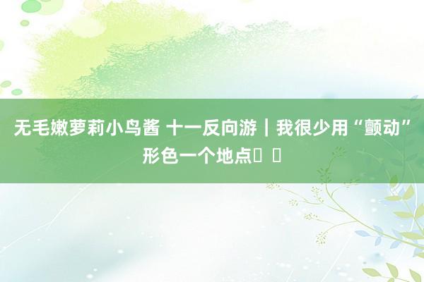 无毛嫩萝莉小鸟酱 十一反向游｜我很少用“颤动”形色一个地点❗️