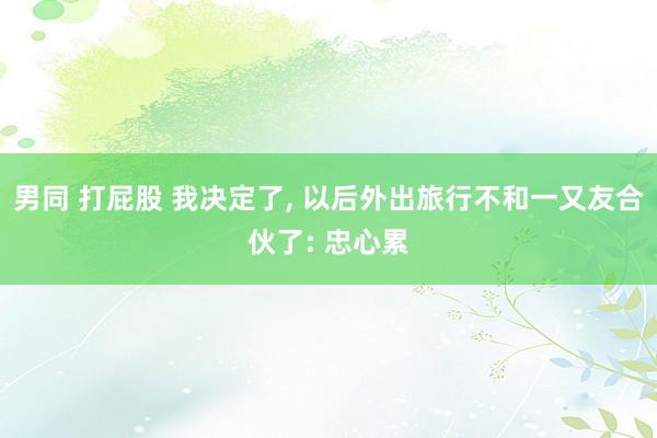 男同 打屁股 我决定了, 以后外出旅行不和一又友合伙了: 忠心累