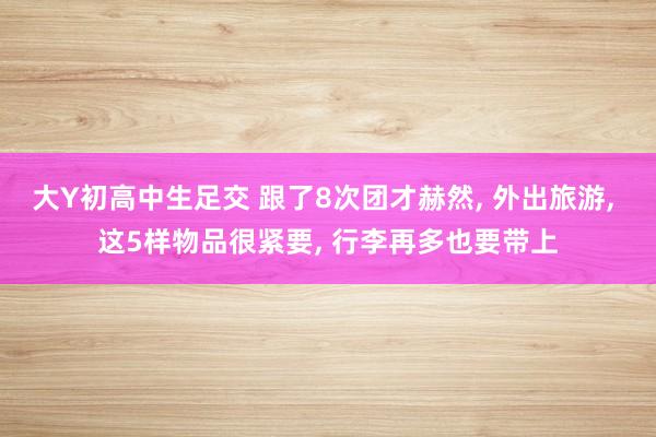 大Y初高中生足交 跟了8次团才赫然, 外出旅游, 这5样物品很紧要, 行李再多也要带上
