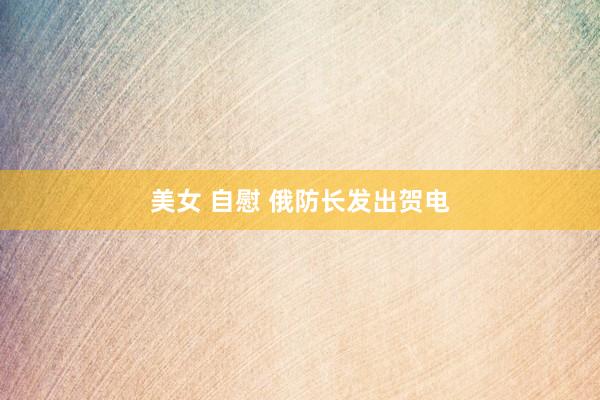 美女 自慰 俄防长发出贺电