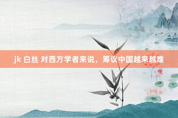 jk 白丝 对西方学者来说，筹议中国越来越难