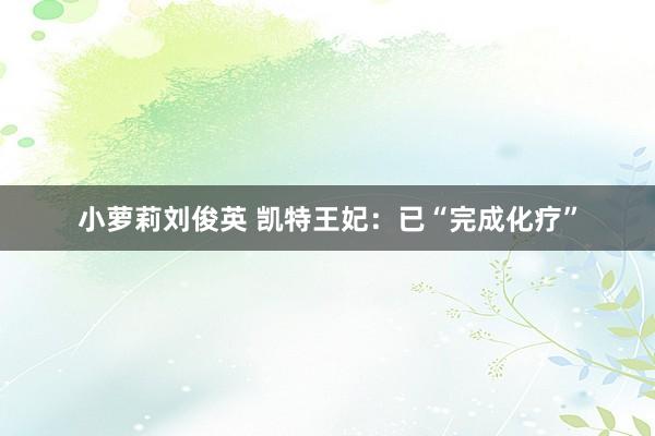 小萝莉刘俊英 凯特王妃：已“完成化疗”