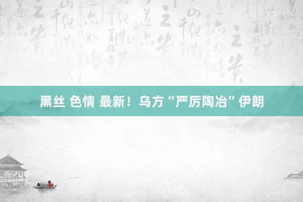 黑丝 色情 最新！乌方“严厉陶冶”伊朗