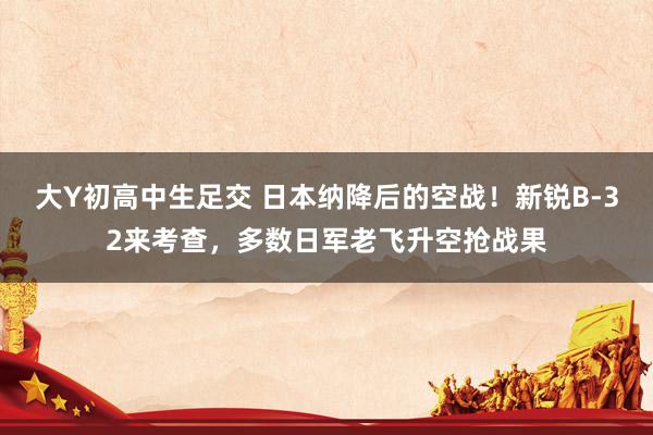 大Y初高中生足交 日本纳降后的空战！新锐B-32来考查，多数日军老飞升空抢战果