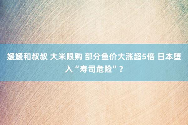 媛媛和叔叔 大米限购 部分鱼价大涨超5倍 日本堕入“寿司危险”？