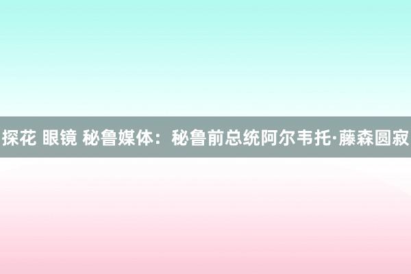 探花 眼镜 秘鲁媒体：秘鲁前总统阿尔韦托·藤森圆寂