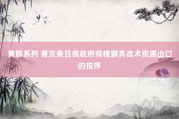 黄胖系列 普京条目俄政府商榷摒弃战术资源出口的按序