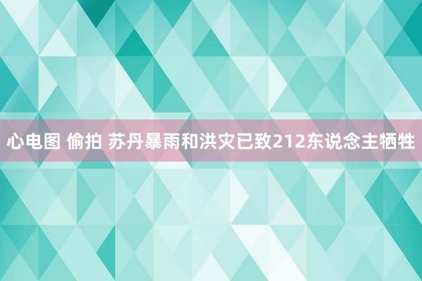 心电图 偷拍 苏丹暴雨和洪灾已致212东说念主牺牲