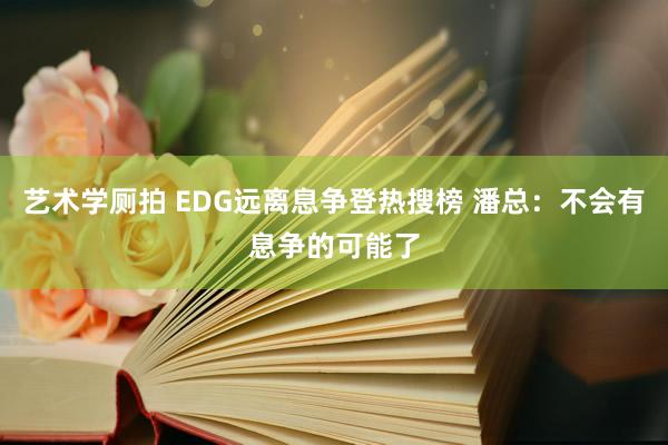 艺术学厕拍 EDG远离息争登热搜榜 潘总：不会有息争的可能了