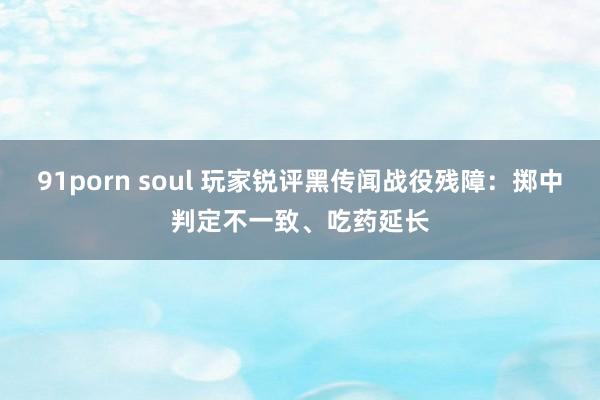 91porn soul 玩家锐评黑传闻战役残障：掷中判定不一致、吃药延长