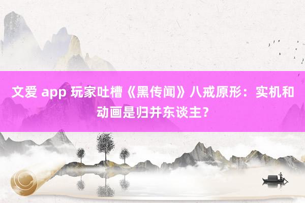 文爱 app 玩家吐槽《黑传闻》八戒原形：实机和动画是归并东谈主？