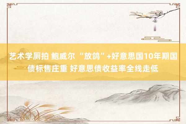 艺术学厕拍 鲍威尔 “放鸽”+好意思国10年期国债标售庄重 好意思债收益率全线走低