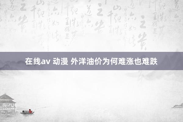 在线av 动漫 外洋油价为何难涨也难跌