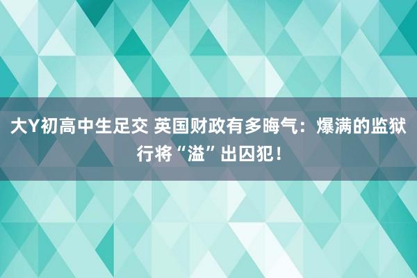 大Y初高中生足交 英国财政有多晦气：爆满的监狱行将“溢”出囚犯！