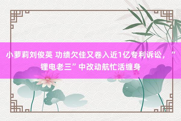 小萝莉刘俊英 功绩欠佳又卷入近1亿专利诉讼，“锂电老三”中改动航忙活缠身