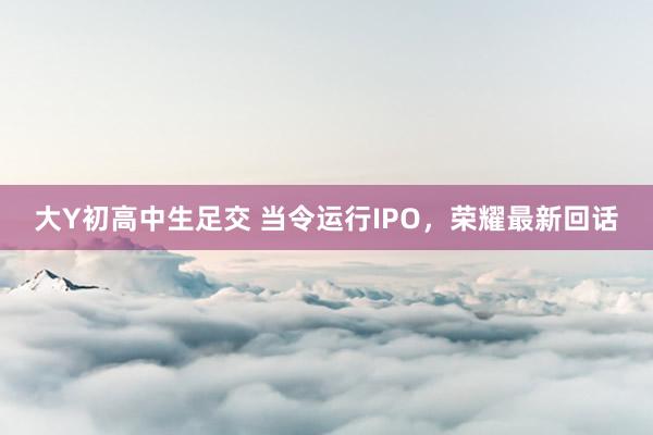 大Y初高中生足交 当令运行IPO，荣耀最新回话