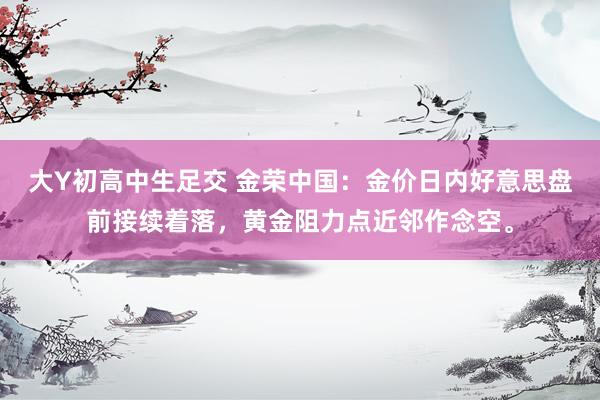 大Y初高中生足交 金荣中国：金价日内好意思盘前接续着落，黄金阻力点近邻作念空。