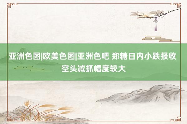 亚洲色图|欧美色图|亚洲色吧 郑糖日内小跌报收 空头减抓幅度较大