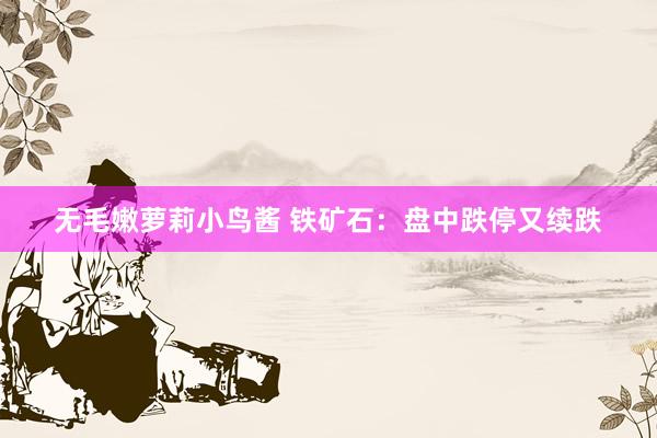 无毛嫩萝莉小鸟酱 铁矿石：盘中跌停又续跌