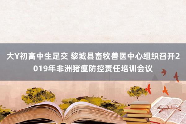 大Y初高中生足交 黎城县畜牧兽医中心组织召开2019年非洲猪瘟防控责任培训会议