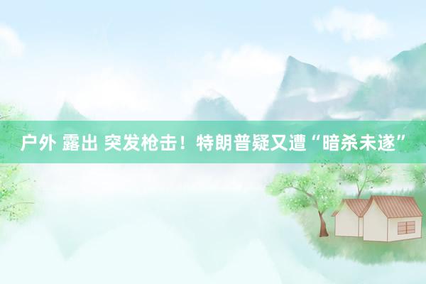 户外 露出 突发枪击！特朗普疑又遭“暗杀未遂”