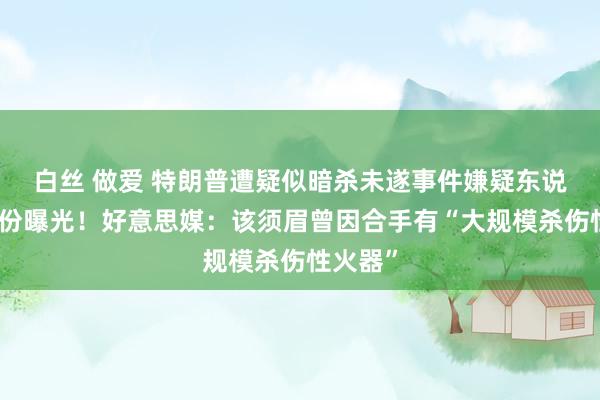 白丝 做爱 特朗普遭疑似暗杀未遂事件嫌疑东说念主身份曝光！好意思媒：该须眉曾因合手有“大规模杀伤性火器”